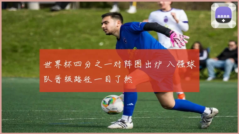 世界杯四分之一对阵图出炉 八强球队晋级路径一目了然