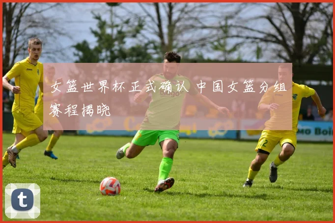 女篮世界杯正式确认 中国女篮分组赛程揭晓