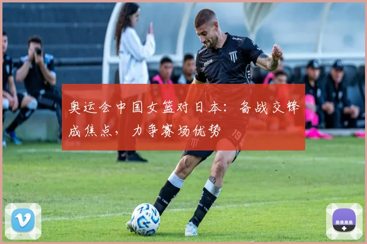 奥运会中国女篮对日本：备战交锋成焦点，力争赛场优势