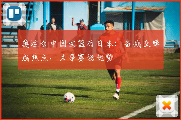 奥运会中国女篮对日本：备战交锋成焦点，力争赛场优势